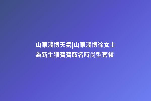 山東淄博天氣|山東淄博徐女士為新生猴寶寶取名時尚型套餐-第1張-公司起名-玄機派